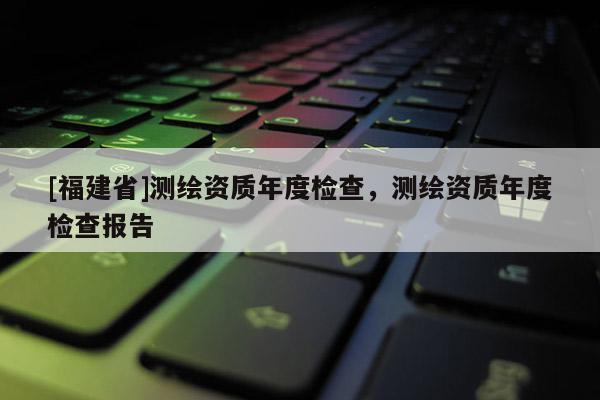 [福建省]測繪資質年度檢查，測繪資質年度檢查報告