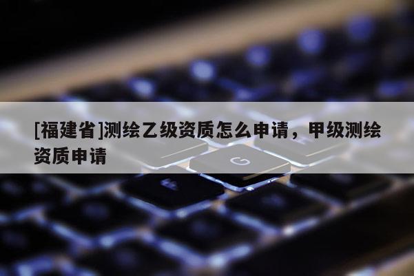 [福建省]測繪乙級資質怎么申請，甲級測繪資質申請