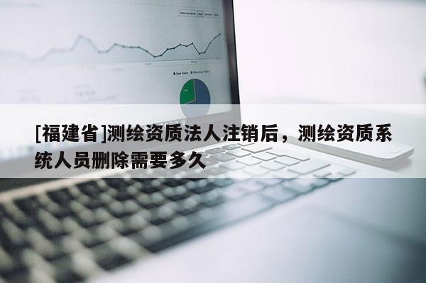 [福建省]測繪資質法人注銷后，測繪資質系統人員刪除需要多久