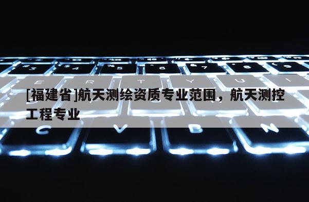 [福建省]航天測繪資質(zhì)專業(yè)范圍，航天測控工程專業(yè)