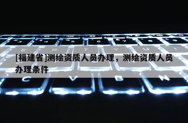 [福建省]測繪資質人員辦理，測繪資質人員辦理條件