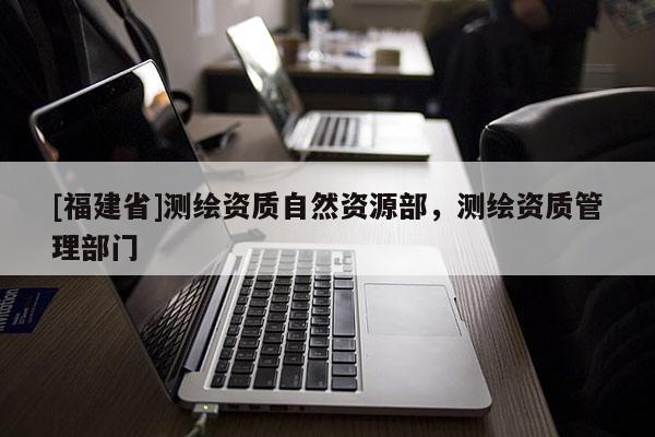 [福建省]測繪資質自然資源部，測繪資質管理部門