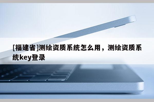 [福建省]測繪資質系統怎么用，測繪資質系統key登錄