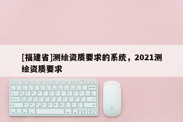 [福建省]測繪資質要求的系統，2021測繪資質要求