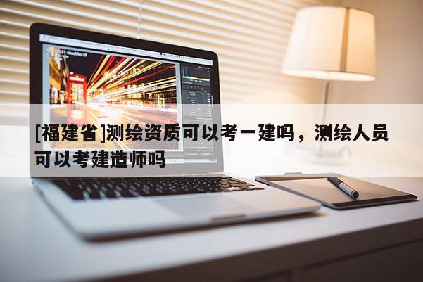 [福建省]測繪資質(zhì)可以考一建嗎，測繪人員可以考建造師嗎