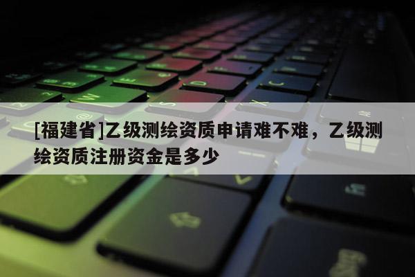 [福建省]乙級測繪資質(zhì)申請難不難，乙級測繪資質(zhì)注冊資金是多少