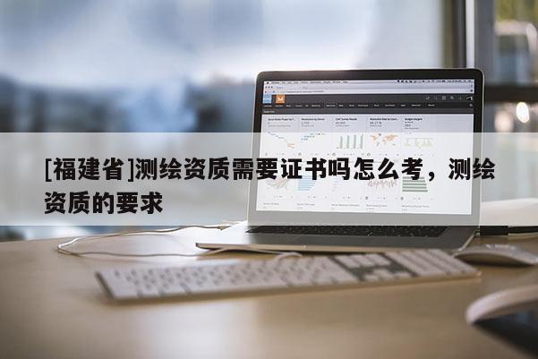 [福建省]測繪資質需要證書嗎怎么考，測繪資質的要求