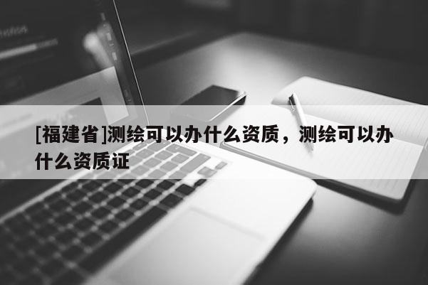 [福建省]測繪可以辦什么資質(zhì)，測繪可以辦什么資質(zhì)證