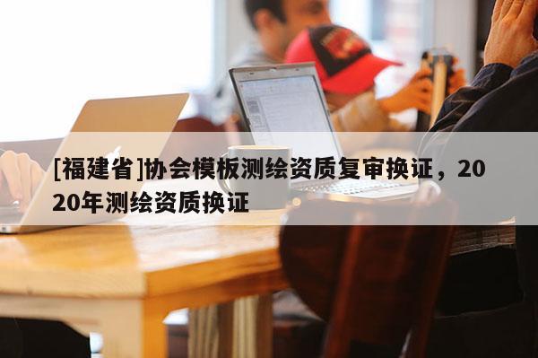 [福建省]協(xié)會模板測繪資質(zhì)復(fù)審換證，2020年測繪資質(zhì)換證