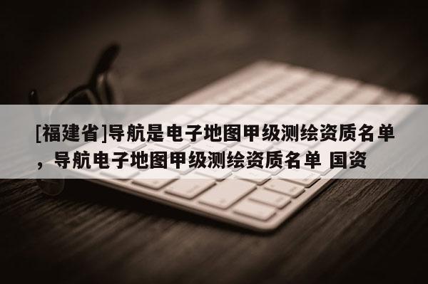 [福建省]導(dǎo)航是電子地圖甲級測繪資質(zhì)名單，導(dǎo)航電子地圖甲級測繪資質(zhì)名單 國資