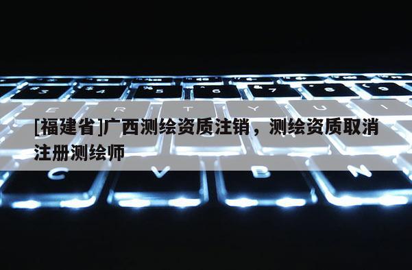 [福建省]廣西測繪資質(zhì)注銷，測繪資質(zhì)取消注冊測繪師