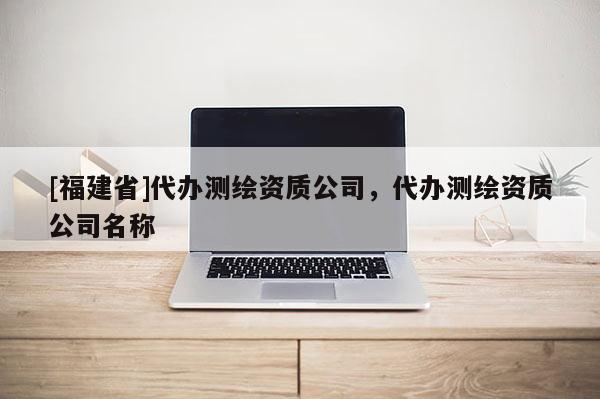 [福建省]代辦測繪資質公司，代辦測繪資質公司名稱