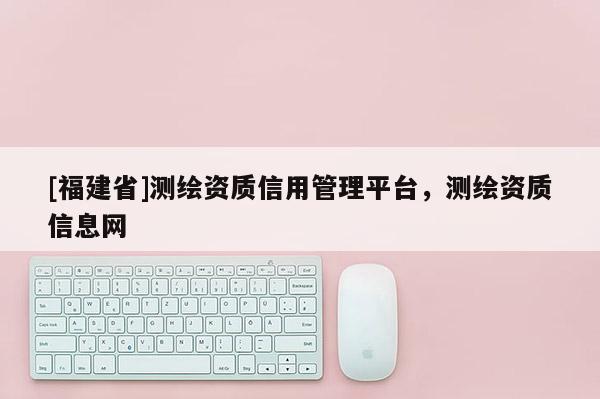 [福建省]測繪資質信用管理平臺，測繪資質信息網