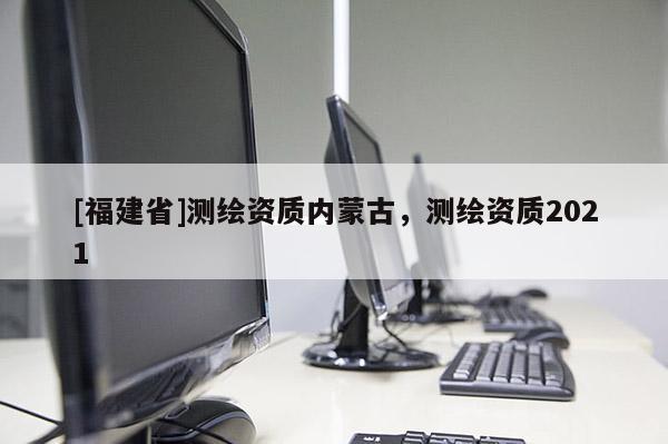 [福建省]測繪資質內蒙古，測繪資質2021