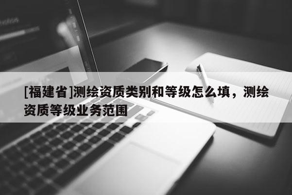 [福建省]測繪資質(zhì)類別和等級怎么填，測繪資質(zhì)等級業(yè)務(wù)范圍