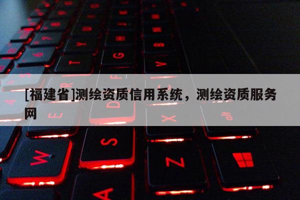 [福建省]測繪資質(zhì)信用系統(tǒng)，測繪資質(zhì)服務(wù)網(wǎng)