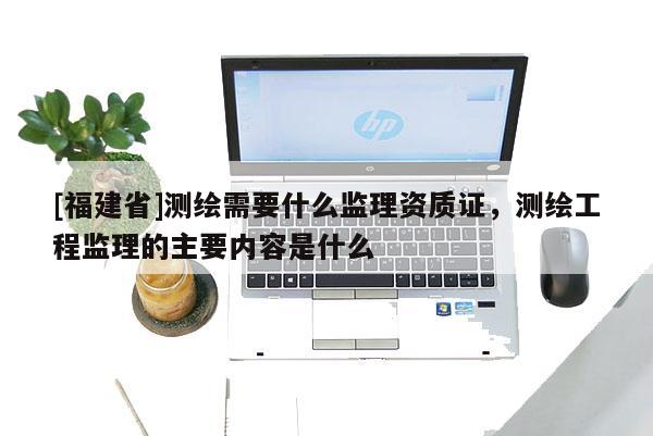 [福建省]測(cè)繪需要什么監(jiān)理資質(zhì)證，測(cè)繪工程監(jiān)理的主要內(nèi)容是什么