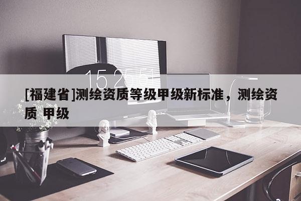 [福建省]測(cè)繪資質(zhì)等級(jí)甲級(jí)新標(biāo)準(zhǔn)，測(cè)繪資質(zhì) 甲級(jí)