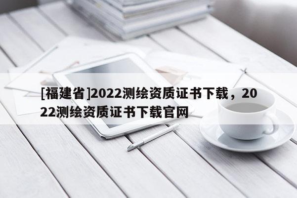 [福建省]2022測繪資質證書下載，2022測繪資質證書下載官網