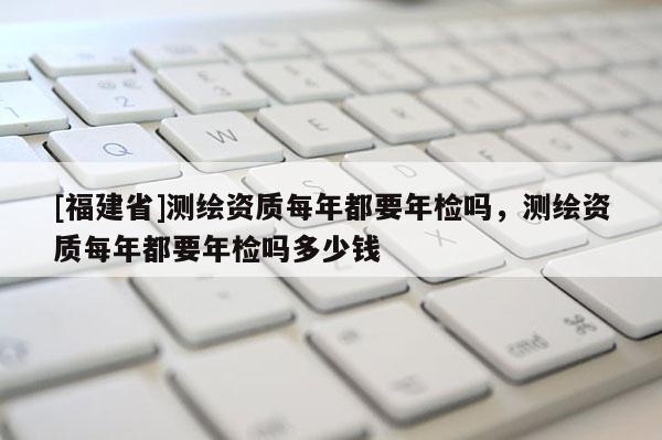 [福建省]測繪資質每年都要年檢嗎，測繪資質每年都要年檢嗎多少錢