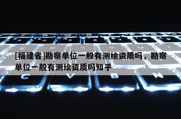 [福建省]勘察單位一般有測繪資質嗎，勘察單位一般有測繪資質嗎知乎