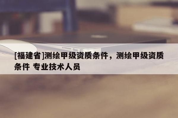 [福建省]測繪甲級資質條件，測繪甲級資質條件 專業技術人員