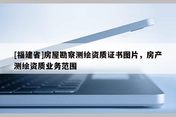 [福建省]房屋勘察測繪資質(zhì)證書圖片，房產(chǎn)測繪資質(zhì)業(yè)務(wù)范圍