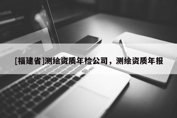 [福建省]測繪資質年檢公司，測繪資質年報