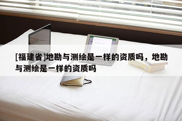 [福建省]地勘與測繪是一樣的資質嗎，地勘與測繪是一樣的資質嗎