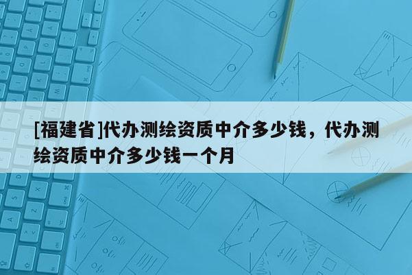 [福建省]代辦測繪資質中介多少錢，代辦測繪資質中介多少錢一個月