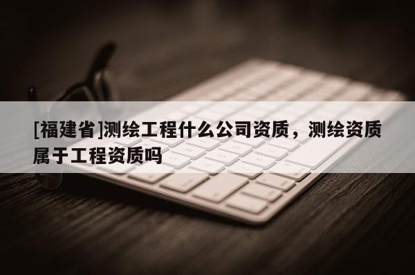 [福建省]測(cè)繪工程什么公司資質(zhì)，測(cè)繪資質(zhì)屬于工程資質(zhì)嗎
