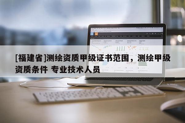 [福建省]測(cè)繪資質(zhì)甲級(jí)證書(shū)范圍，測(cè)繪甲級(jí)資質(zhì)條件 專業(yè)技術(shù)人員