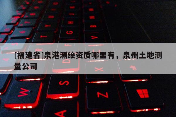 [福建省]泉港測繪資質哪里有，泉州土地測量公司