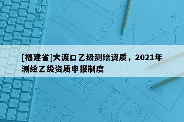 [福建省]大渡口乙級測繪資質，2021年測繪乙級資質申報制度