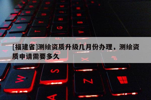 [福建省]測繪資質升級幾月份辦理，測繪資質申請需要多久