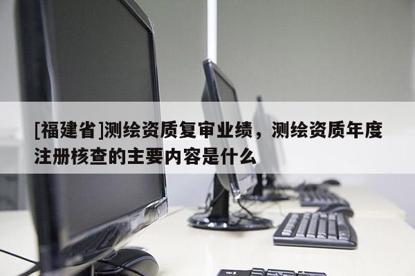 [福建省]測繪資質復審業(yè)績，測繪資質年度注冊核查的主要內容是什么