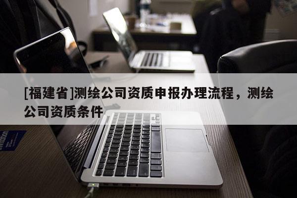 [福建省]測繪公司資質申報辦理流程，測繪公司資質條件
