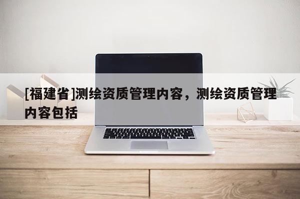 [福建省]測(cè)繪資質(zhì)管理內(nèi)容，測(cè)繪資質(zhì)管理內(nèi)容包括