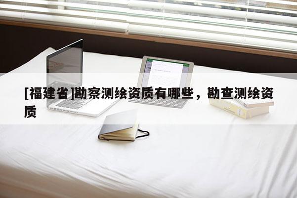 [福建省]勘察測繪資質有哪些，勘查測繪資質