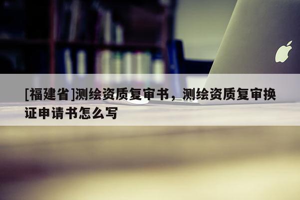 [福建省]測繪資質復審書，測繪資質復審換證申請書怎么寫