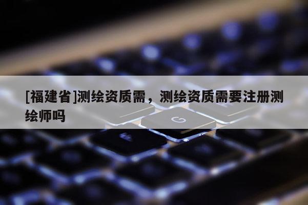 [福建省]測繪資質需，測繪資質需要注冊測繪師嗎