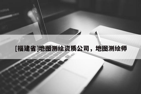 [福建省]地圖測繪資質(zhì)公司，地圖測繪師