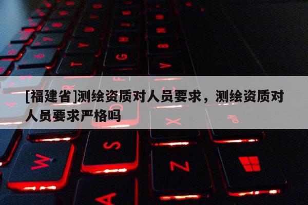 [福建省]測繪資質對人員要求，測繪資質對人員要求嚴格嗎