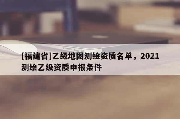 [福建省]乙級(jí)地圖測(cè)繪資質(zhì)名單，2021測(cè)繪乙級(jí)資質(zhì)申報(bào)條件
