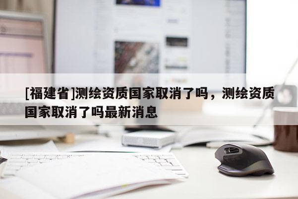 [福建省]測繪資質(zhì)國家取消了嗎，測繪資質(zhì)國家取消了嗎最新消息
