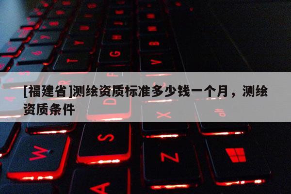 [福建省]測繪資質標準多少錢一個月，測繪資質條件