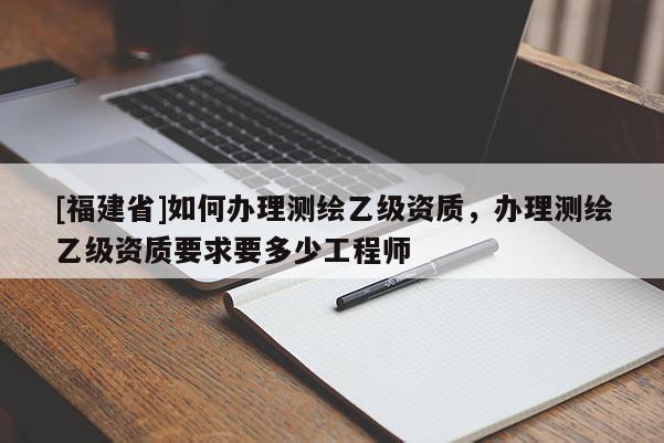 [福建省]如何辦理測繪乙級資質(zhì)，辦理測繪乙級資質(zhì)要求要多少工程師