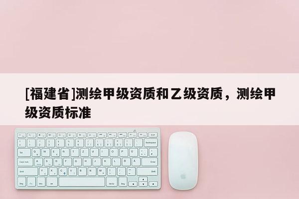 [福建省]測繪甲級資質和乙級資質，測繪甲級資質標準