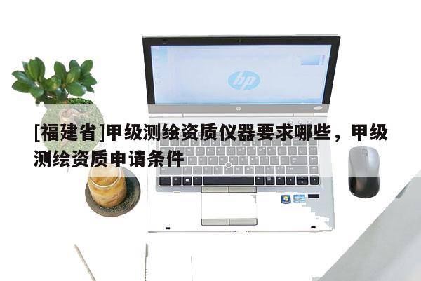[福建省]甲級測繪資質儀器要求哪些，甲級測繪資質申請條件