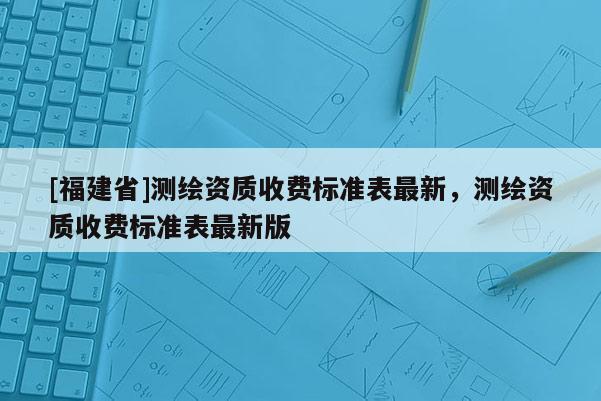[福建省]測繪資質收費標準表最新，測繪資質收費標準表最新版